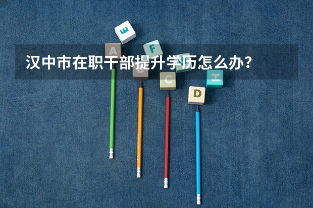 汉中市在职干部提升学历怎么办？