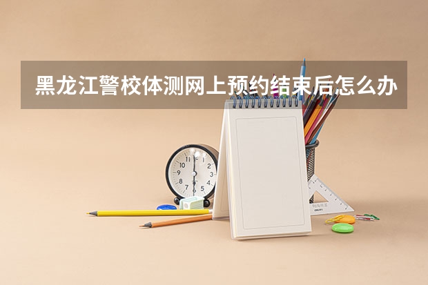 黑龙江警校体测网上预约结束后怎么办