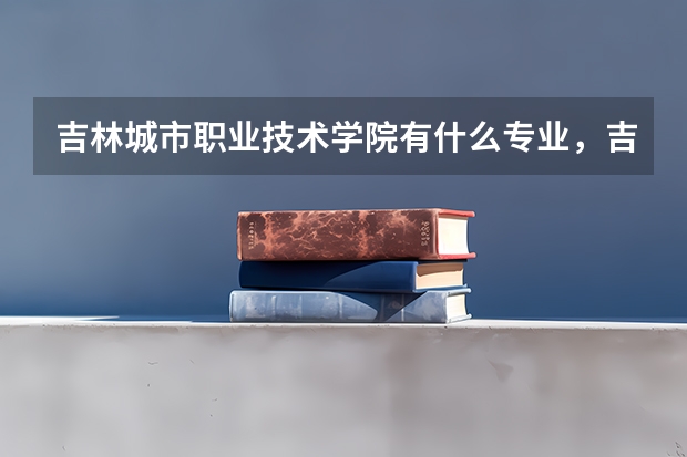 吉林城市职业技术学院有什么专业，吉林城市职业技术学院招生专业设置情况