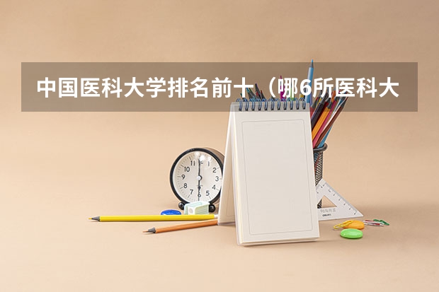 中国医科大学排名前十（哪6所医科大学，优势专业一流，毕业不愁就业？）
