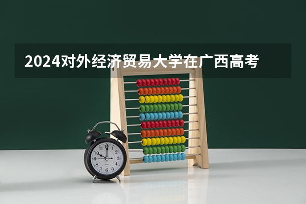 2024对外经济贸易大学在广西高考招生计划介绍