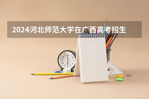 2024河北师范大学在广西高考招生计划介绍