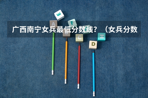 广西南宁女兵最低分数线?(女兵分数线)
