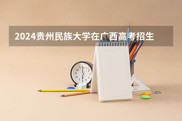 2024贵州民族大学在广西高考招生计划介绍