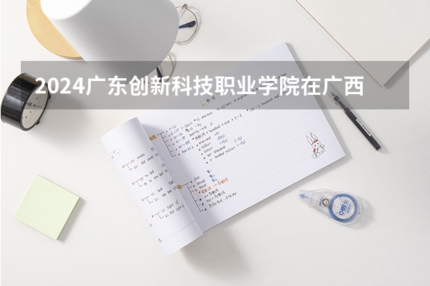 2024广东创新科技职业学院在广西高考招生计划介绍