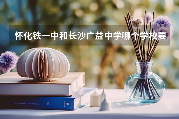 怀化铁一中和长沙广益中学哪个学校要好些?(同样考上的是重点班)