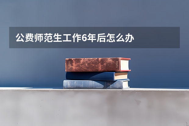 公费师范生工作6年后怎么办