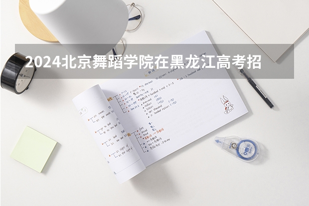 2024北京舞蹈学院在黑龙江高考招生计划介绍