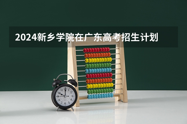 2024新乡学院在广东高考招生计划介绍