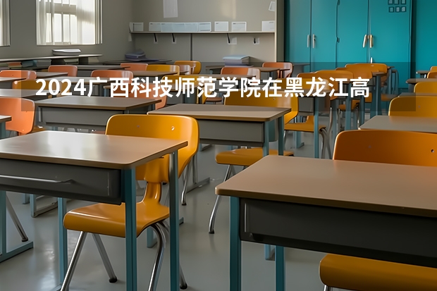 2024广西科技师范学院在黑龙江高考招生计划介绍
