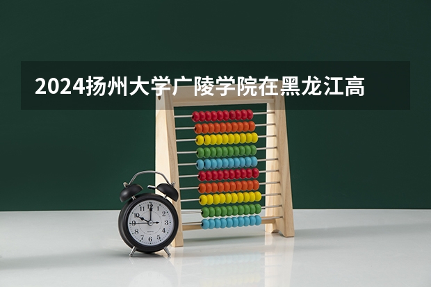 2024扬州大学广陵学院在黑龙江高考招生计划介绍