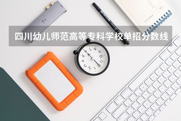 四川幼儿师范高等专科学校单招分数线？（2023年四川单招公办学校分数线表）