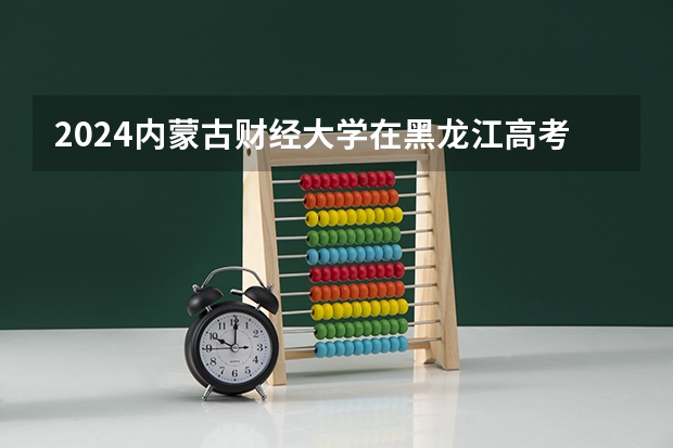 2024内蒙古财经大学在黑龙江高考招生计划介绍