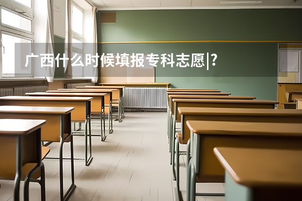 广西什么时候填报专科志愿|?