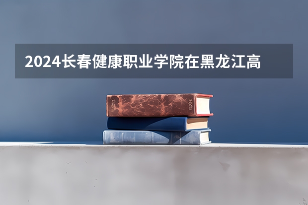 2024长春健康职业学院在黑龙江高考招生计划介绍