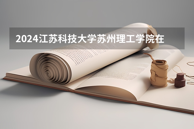 2024江苏科技大学苏州理工学院在黑龙江高考招生计划介绍