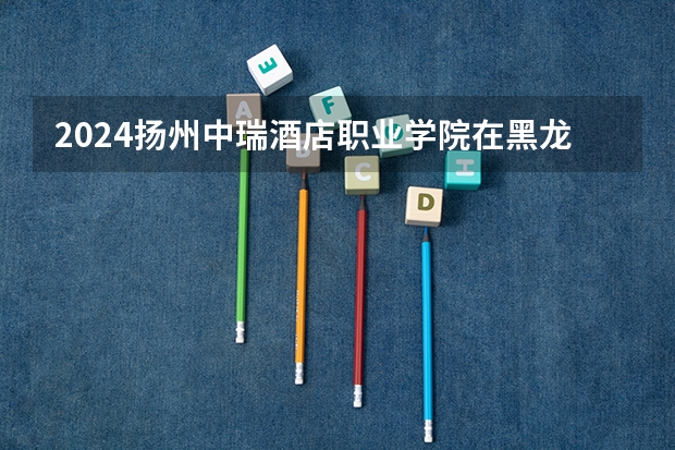 2024扬州中瑞酒店职业学院在黑龙江高考招生计划介绍