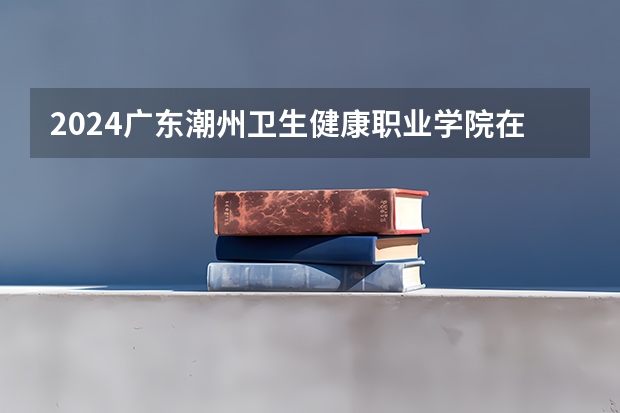 2024广东潮州卫生健康职业学院在广东高考招生计划介绍
