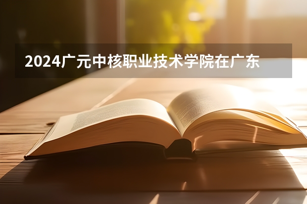 2024广元中核职业技术学院在广东高考招生计划介绍