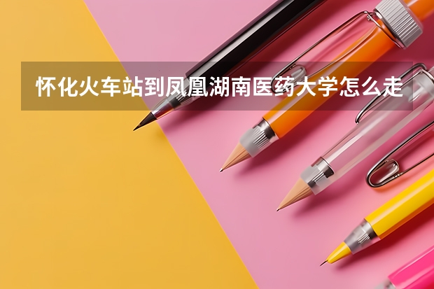怀化火车站到凤凰湖南医药大学怎么走