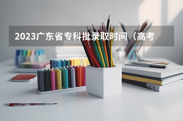 2023广东省专科批录取时间（高考录取批次顺序）