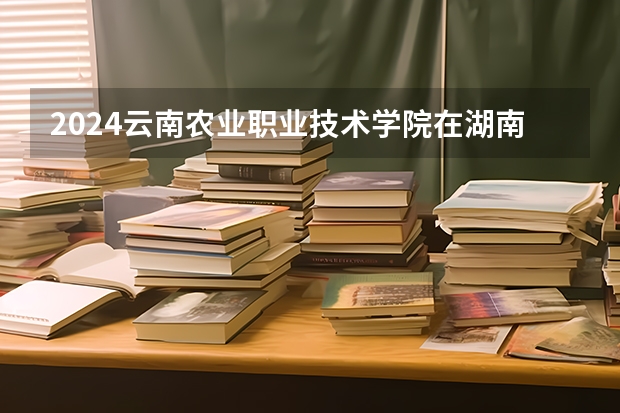 2024云南农业职业技术学院在湖南高考招生计划介绍