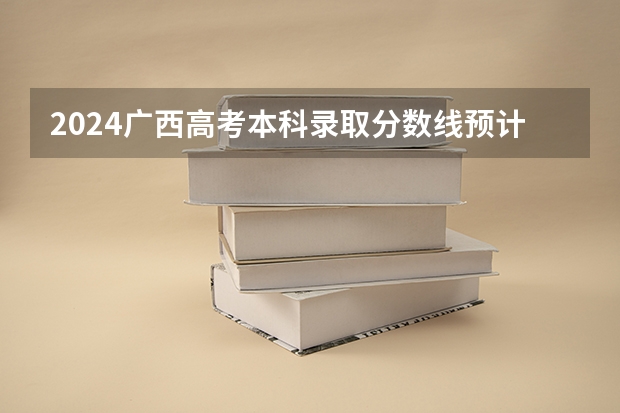2024广西高考本科录取分数线预计是多少 本科分数线预估