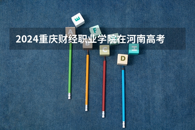 2024重庆财经职业学院在河南高考招生计划介绍