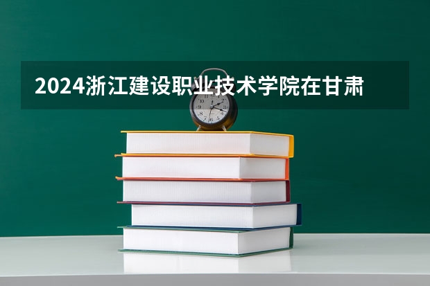 2024浙江建设职业技术学院在甘肃高考招生计划介绍
