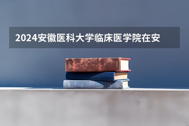 2024安徽医科大学临床医学院在安徽高考招生计划介绍