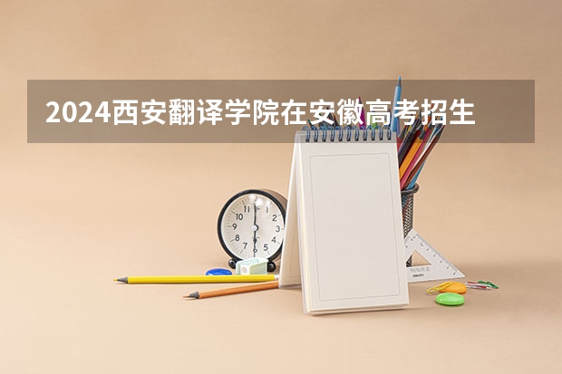 2024西安翻译学院在安徽高考招生计划介绍