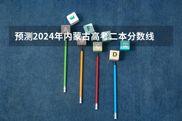 预测2024年内蒙古高考二本分数线 最低多少分可以上二本