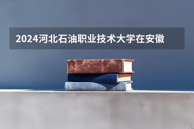 2024河北石油职业技术大学在安徽高考招生计划介绍