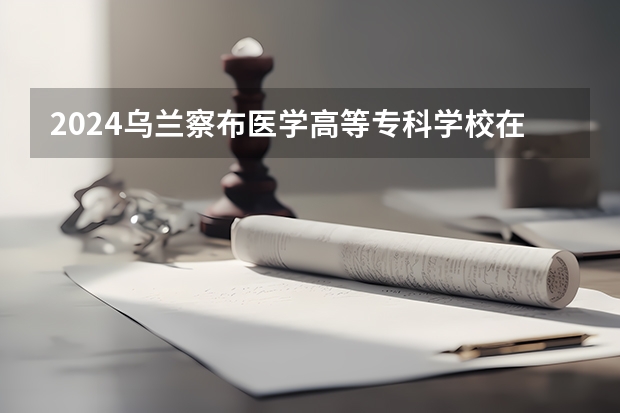 2024乌兰察布医学高等专科学校在河北高考招生计划介绍