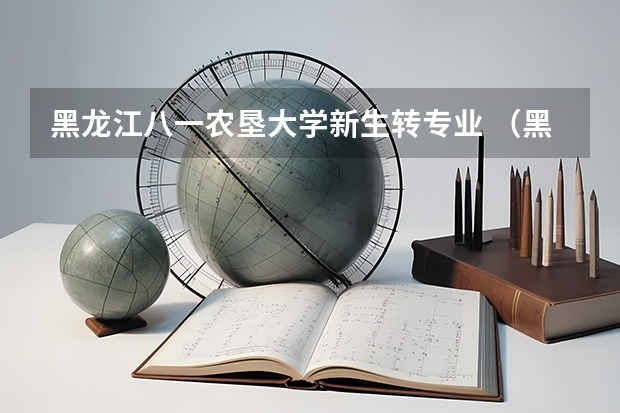 黑龙江八一农垦大学新生转专业 （黑龙江农业工程职业学院招生章程）
