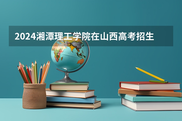 2024湘潭理工学院在山西高考招生计划介绍