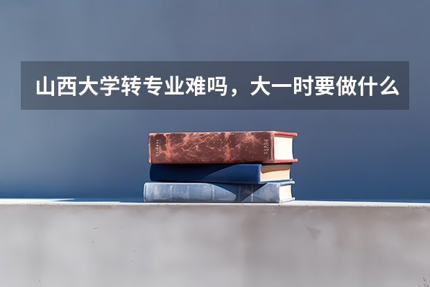 山西大学转专业难吗,大一时要做什么准备?