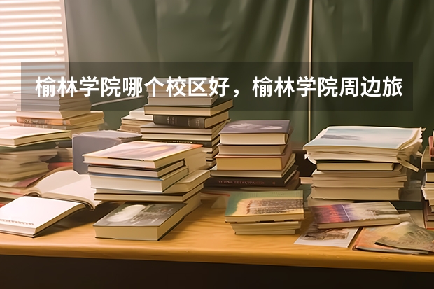 榆林学院哪个校区好，榆林学院周边旅游景点