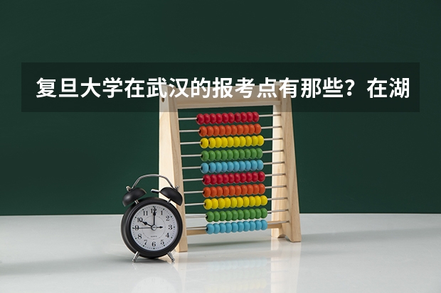 复旦大学在武汉的报考点有那些?在湖北工业大学附近有报考点吗?