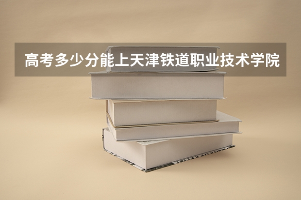 高考多少分能上天津铁道职业技术学院