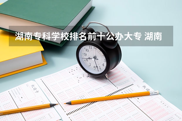 湖南专科学校排名前十公办大专 湖南十大专科学校