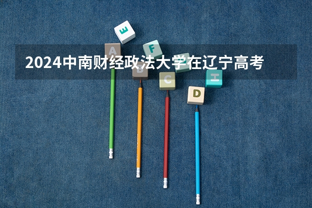 2024中南财经政法大学在辽宁高考招生计划介绍