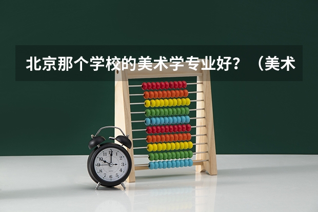 北京那个学校的美术学专业好？（美术生报考学校排名及分数线）