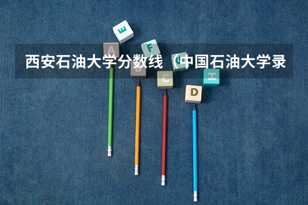 西安石油大学分数线（中国石油大学录取分数线）