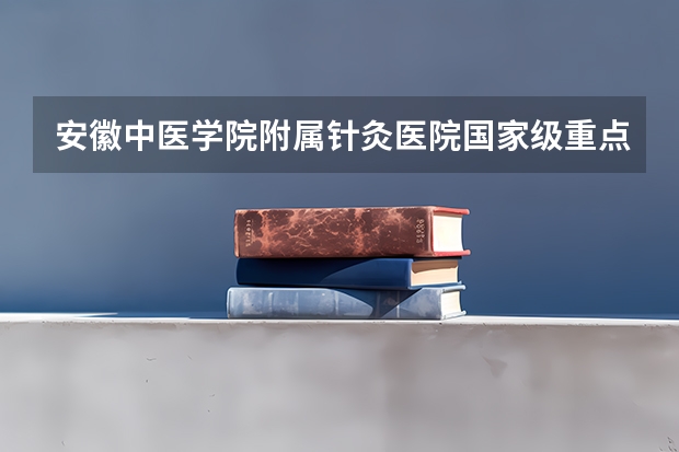 安徽中医学院附属针灸医院国家级重点专病——血管性痴呆 安徽中医学院针灸骨伤临床学院专业介绍