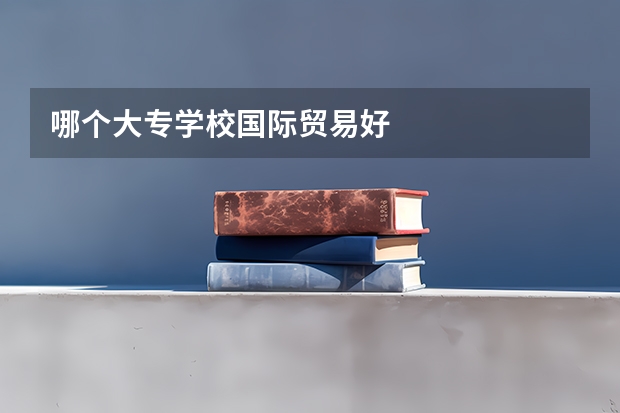 哪个大专学校国际贸易好