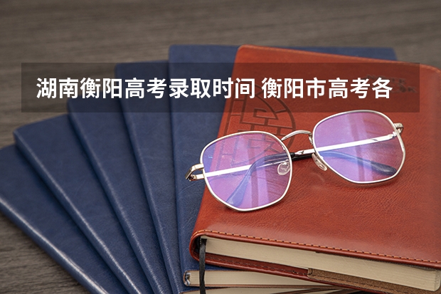 湖南衡阳高考录取时间 衡阳市高考各批次录取分数线出炉
