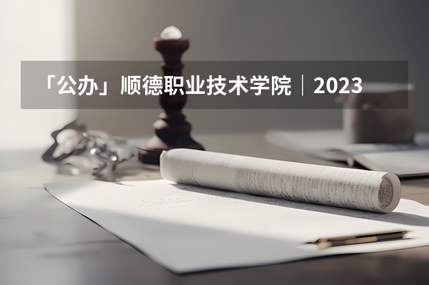 「公办」顺德职业技术学院｜2023年录取分数/环境、宿舍介绍！ 广东专科学校排名榜及录取分数线