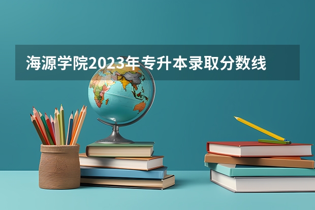 海源学院2023年专升本录取分数线? 求全国三本院校分数线