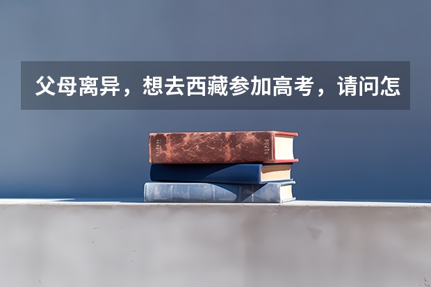 父母离异，想去西藏参加高考，请问怎么操作？
